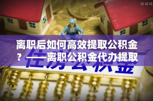 合阳离职后如何高效提取公积金？——离职公积金代办提取全流程解析