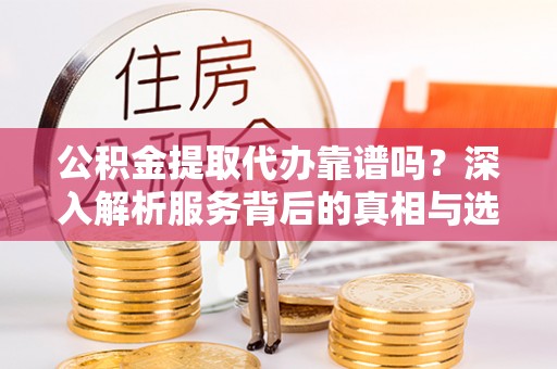 合阳公积金提取代办靠谱吗？深入解析服务背后的真相与选择指南