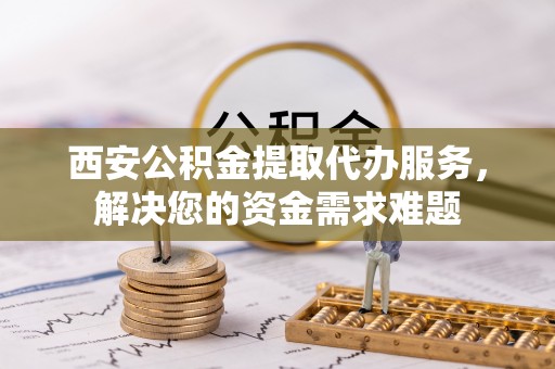 合阳西安公积金提取代办服务，解决您的资金需求难题