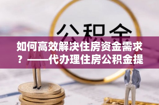 合阳如何高效解决住房资金需求？——代办理住房公积金提取服务全解析