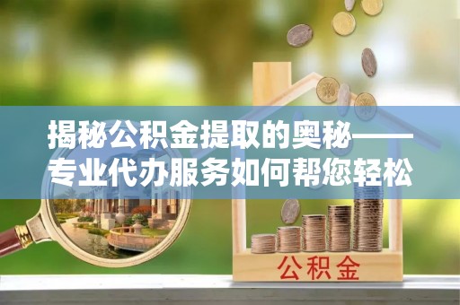 合阳揭秘公积金提取的奥秘——专业代办服务如何帮您轻松搞定