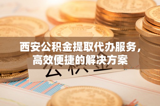 合阳西安公积金提取代办服务，高效便捷的解决方案