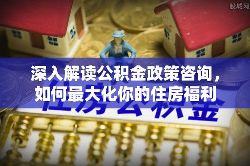 合阳深入解读公积金政策咨询，如何最大化你的住房福利
