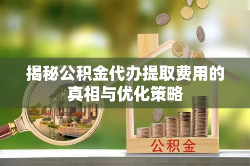 合阳揭秘公积金代办提取费用的真相与优化策略