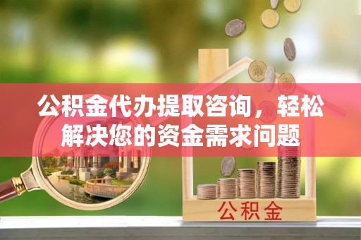 合阳公积金代办提取咨询，轻松解决您的资金需求问题
