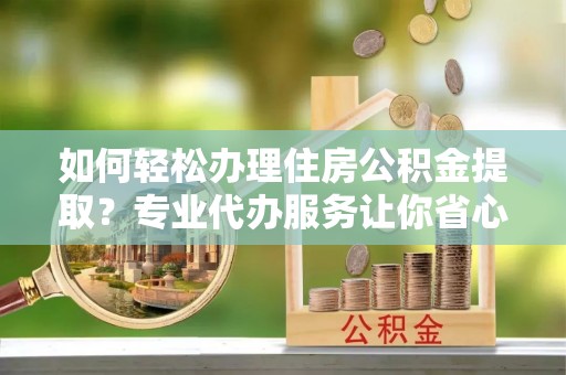 合阳如何轻松办理住房公积金提取？专业代办服务让你省心无忧