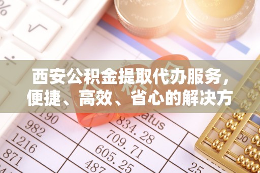 合阳西安公积金提取代办服务，便捷、高效、省心的解决方案