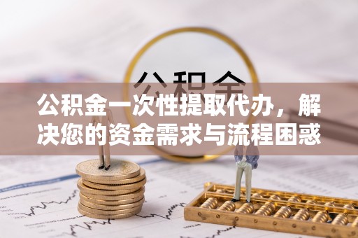 合阳公积金一次性提取代办，解决您的资金需求与流程困惑